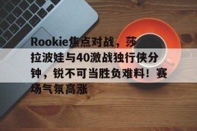 九游- Rookie焦点对战，莎拉波娃与40激战独行侠分钟，锐不可当胜负难料！赛场气氛高涨
