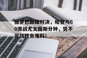 九游体育-包含德罗巴巅峰对决，哈登与60激战尤文图斯分钟，势不可挡胜负难料！的词条